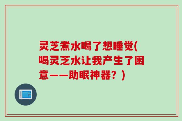灵芝煮水喝了想睡觉(喝灵芝水让我产生了困意——助眠神器？)