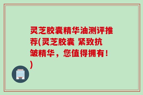 灵芝胶囊精华油测评推荐(灵芝胶囊 紧致抗皱精华，您值得拥有！)