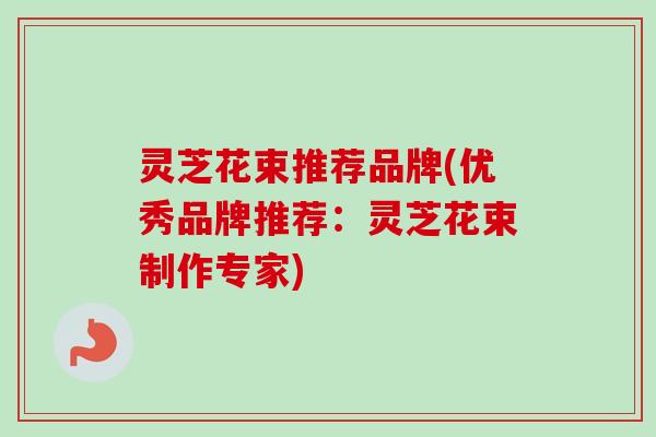 灵芝花束推荐品牌(优秀品牌推荐：灵芝花束制作专家)