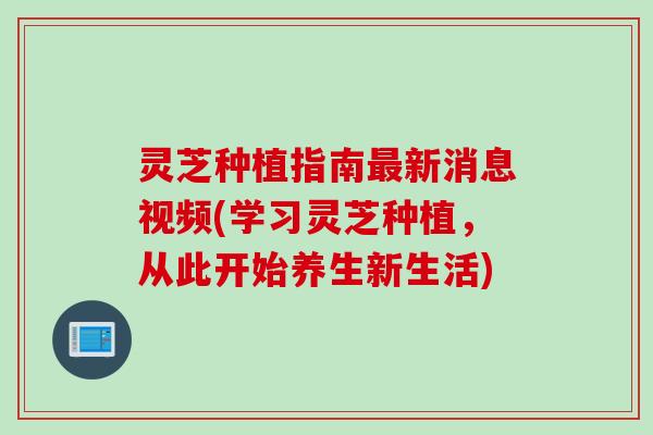 灵芝种植指南最新消息视频(学习灵芝种植，从此开始养生新生活)