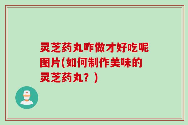 灵芝药丸咋做才好吃呢图片(如何制作美味的灵芝药丸？)