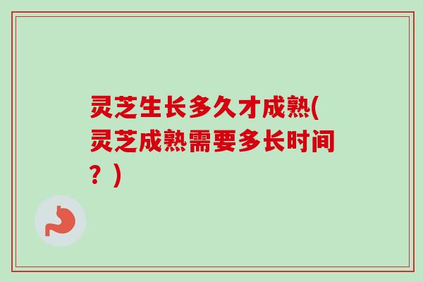 灵芝生长多久才成熟(灵芝成熟需要多长时间？)