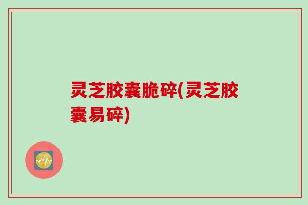灵芝胶囊脆碎(灵芝胶囊易碎)