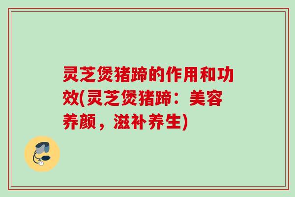 灵芝煲猪蹄的作用和功效(灵芝煲猪蹄：美容养颜，滋补养生)