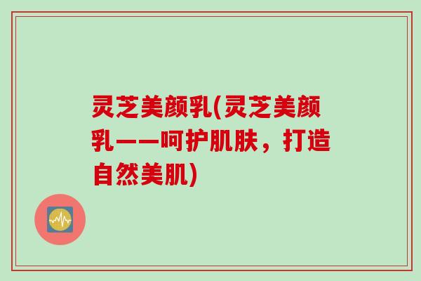 灵芝美颜乳(灵芝美颜乳——呵护肌肤，打造自然美肌)