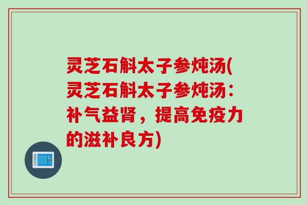 灵芝石斛太子参炖汤(灵芝石斛太子参炖汤：补气益肾，提高免疫力的滋补良方)