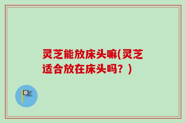 灵芝能放床头嘛(灵芝适合放在床头吗？)