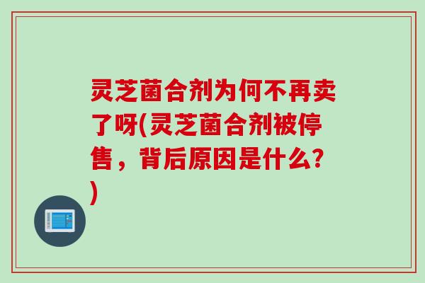 灵芝菌合剂为何不再卖了呀(灵芝菌合剂被停售，背后原因是什么？)