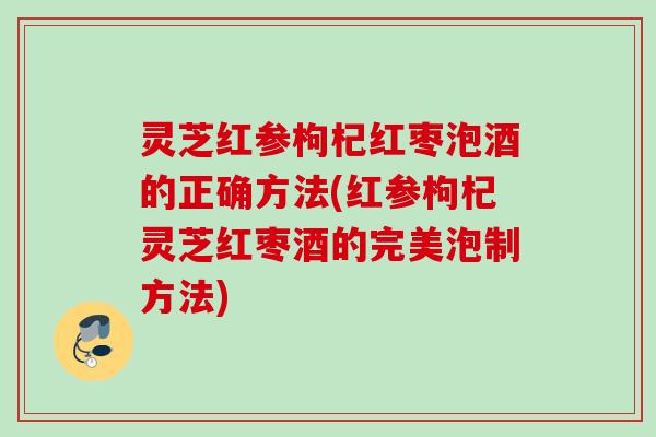 灵芝红参枸杞红枣泡酒的正确方法(红参枸杞灵芝红枣酒的完美泡制方法)