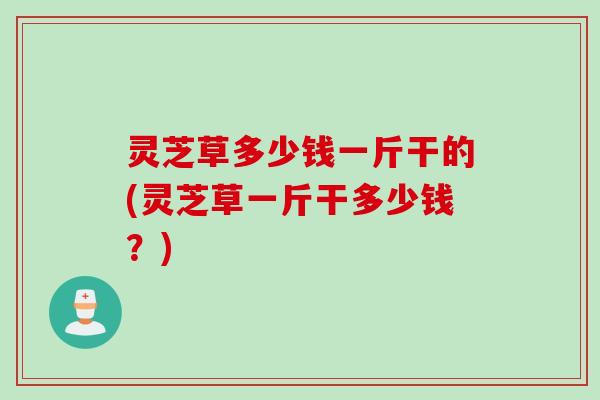 灵芝草多少钱一斤干的(灵芝草一斤干多少钱?) 灵芝草多少钱一斤干的(灵芝草一斤干多少钱?)
