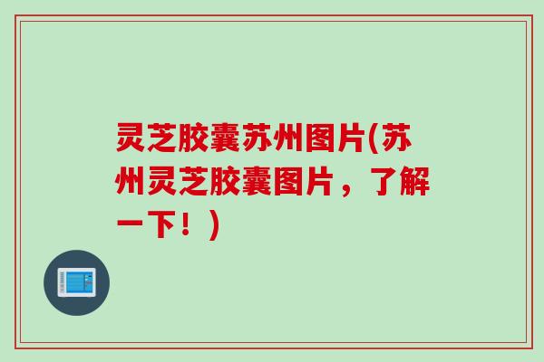 灵芝胶囊苏州图片(苏州灵芝胶囊图片，了解一下！)