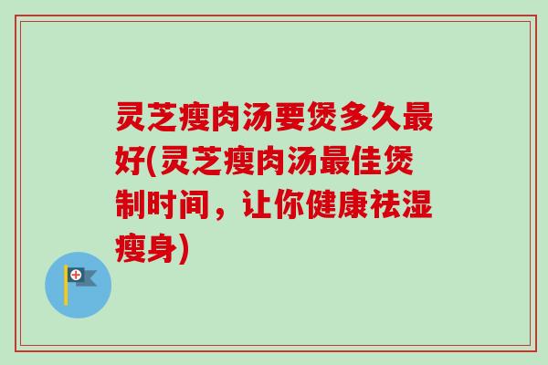 灵芝瘦肉汤要煲多久最好(灵芝瘦肉汤最佳煲制时间，让你健康祛湿瘦身)