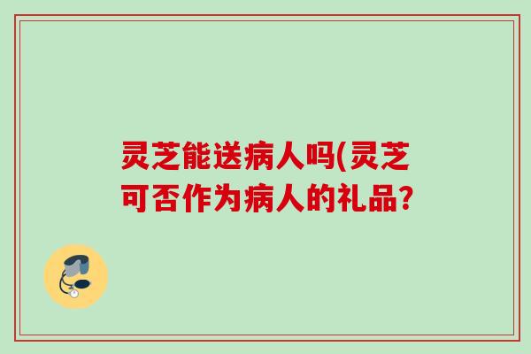 灵芝能送病人吗(灵芝可否作为病人的礼品？