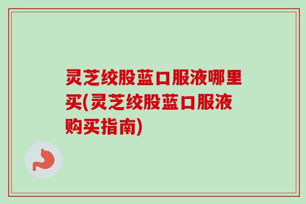 灵芝绞股蓝口服液哪里买(灵芝绞股蓝口服液购买指南)