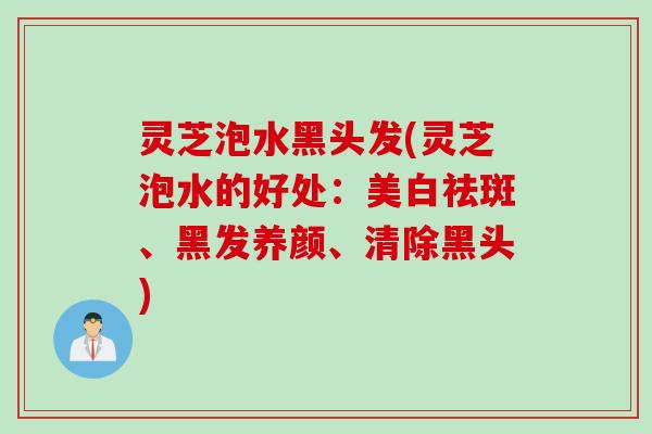 灵芝泡水黑头发(灵芝泡水的好处：美白祛斑、黑发养颜、清除黑头)