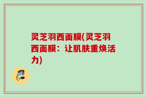 灵芝羽西面膜(灵芝羽西面膜：让肌肤重焕活力)