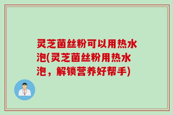 灵芝菌丝粉可以用热水泡(灵芝菌丝粉用热水泡，解锁营养好帮手)