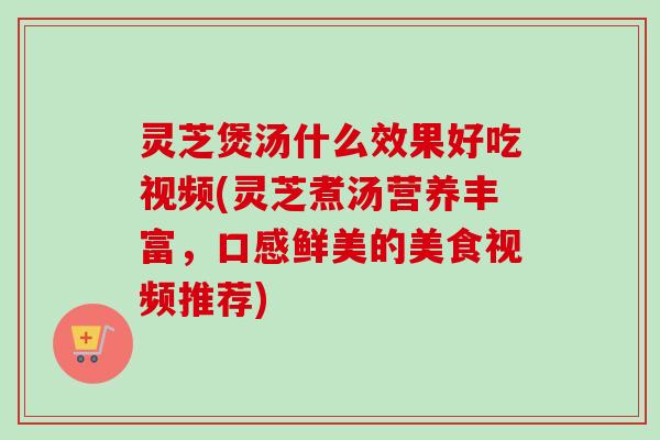 灵芝煲汤什么效果好吃视频(灵芝煮汤营养丰富，口感鲜美的美食视频推荐)