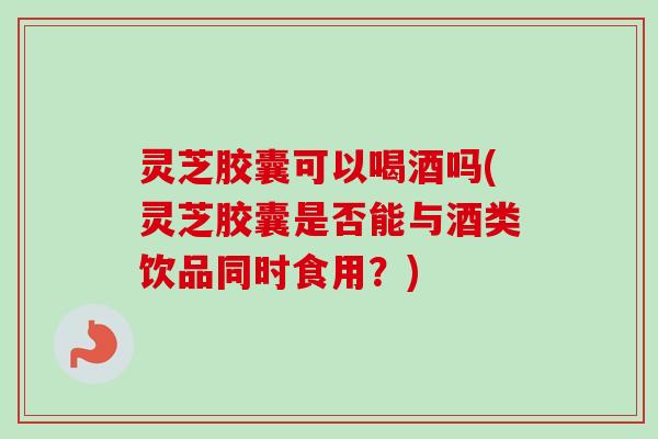 灵芝胶囊可以喝酒吗(灵芝胶囊是否能与酒类饮品同时食用？)