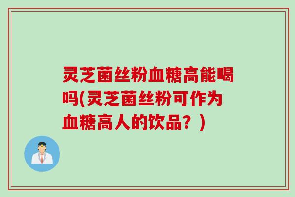 灵芝菌丝粉血糖高能喝吗(灵芝菌丝粉可作为血糖高人的饮品？)