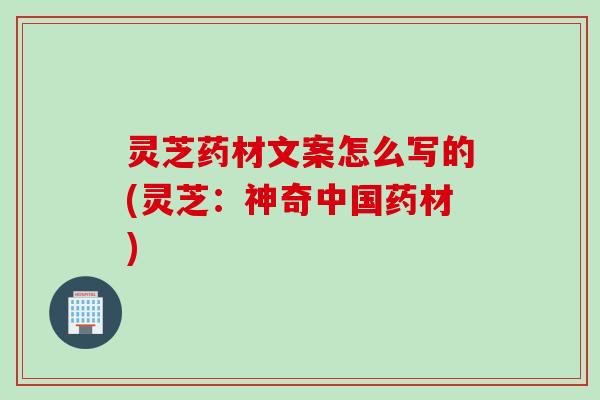 灵芝药材文案怎么写的(灵芝：神奇中国药材)