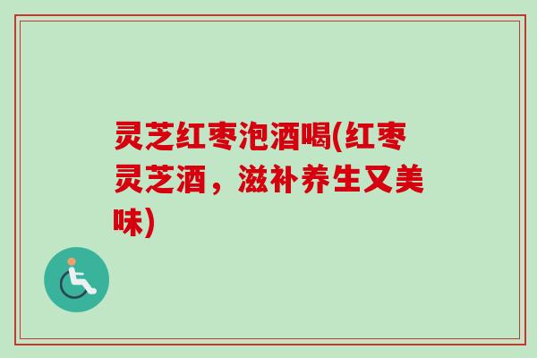 灵芝红枣泡酒喝(红枣灵芝酒，滋补养生又美味)