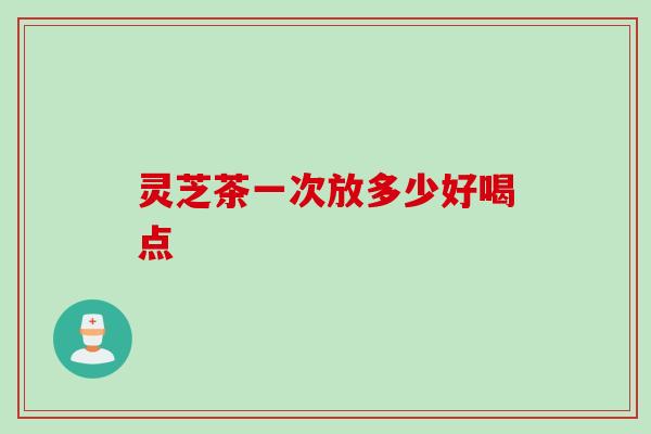 灵芝茶一次放多少好喝点 灵芝茶一次放多少好喝点