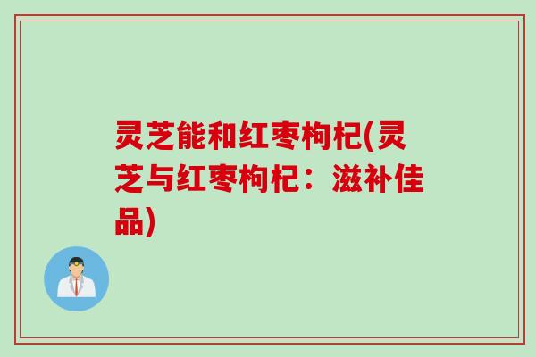 灵芝能和红枣枸杞(灵芝与红枣枸杞:滋补佳品) 灵芝能和红枣枸杞(灵芝与红枣枸杞:滋补佳品)