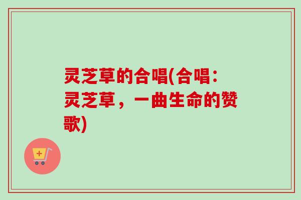 灵芝草的合唱(合唱:灵芝草,一曲生命的赞歌) 灵芝草的合唱(合唱:灵芝草,一曲生命的赞歌)