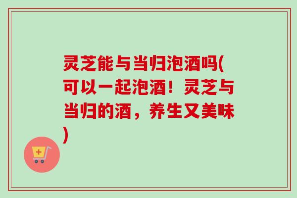 灵芝能与当归泡酒吗(可以一起泡酒！灵芝与当归的酒，养生又美味)