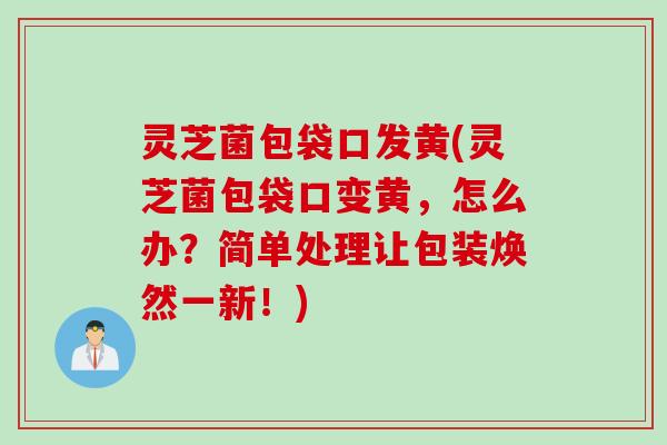 灵芝菌包袋口发黄(灵芝菌包袋口变黄，怎么办？简单处理让包装焕然一新！)