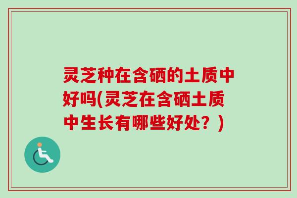 灵芝种在含硒的土质中好吗(灵芝在含硒土质中生长有哪些好处？)