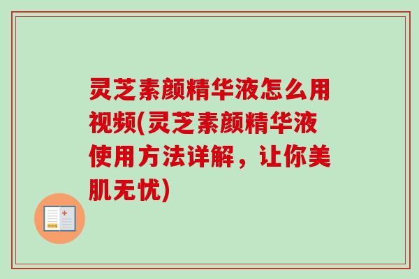 灵芝素颜精华液怎么用视频(灵芝素颜精华液使用方法详解，让你美肌无忧)