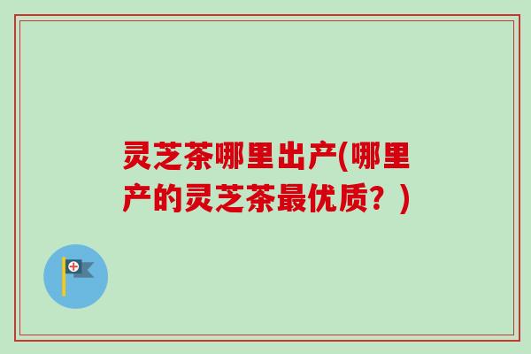 灵芝茶哪里出产(哪里产的灵芝茶优质?) 灵芝茶哪里出产(哪里产的灵芝茶优质?)