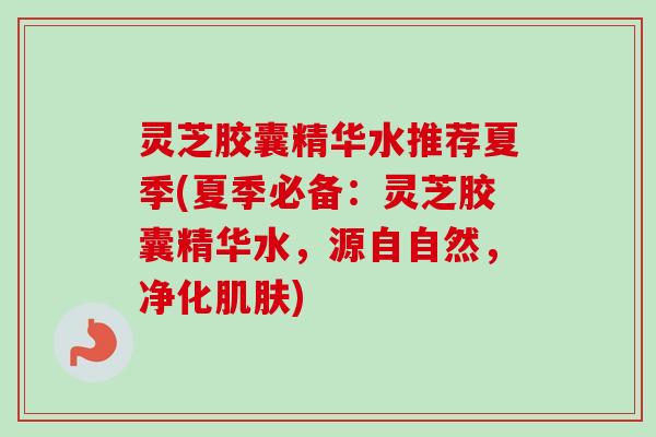 灵芝胶囊精华水推荐夏季(夏季必备：灵芝胶囊精华水，源自自然，净化肌肤)
