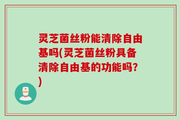 灵芝菌丝粉能清除吗(灵芝菌丝粉具备清除的功能吗?) 灵芝菌丝粉能清除吗(灵芝菌丝粉具备清除的功能吗?)
