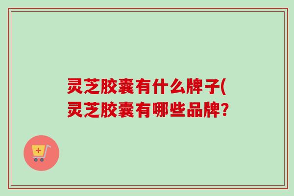 灵芝胶囊有什么牌子(灵芝胶囊有哪些品牌？