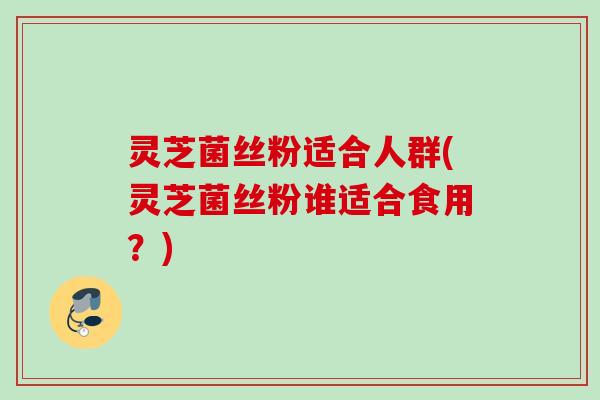 灵芝菌丝粉适合人群(灵芝菌丝粉谁适合食用？)