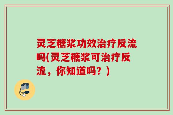 灵芝糖浆功效治疗反流吗(灵芝糖浆可治疗反流，你知道吗？)