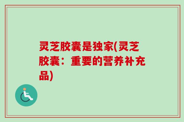 灵芝胶囊是独家(灵芝胶囊：重要的营养补充品)
