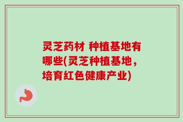 灵芝药材 种植基地有哪些(灵芝种植基地，培育红色健康产业)