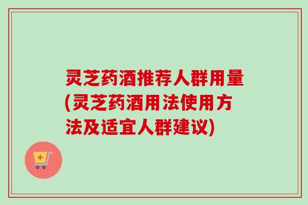 灵芝药酒推荐人群用量(灵芝药酒用法使用方法及适宜人群建议)