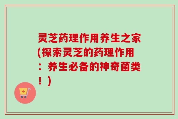 灵芝药理作用养生之家(探索灵芝的药理作用：养生必备的神奇菌类！)