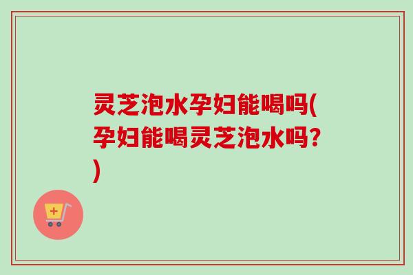 灵芝泡水孕妇能喝吗(孕妇能喝灵芝泡水吗？)