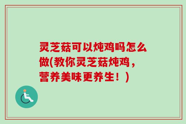 灵芝菇可以炖鸡吗怎么做(教你灵芝菇炖鸡，营养美味更养生！)