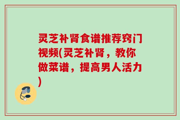 灵芝补肾食谱推荐窍门视频(灵芝补肾，教你做菜谱，提高男人活力)