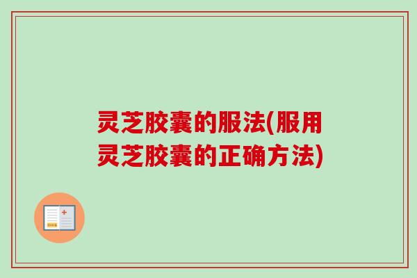 灵芝胶囊的服法(服用灵芝胶囊的正确方法)
