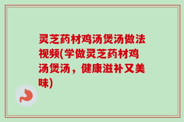 灵芝药材鸡汤煲汤做法视频(学做灵芝药材鸡汤煲汤，健康滋补又美味)