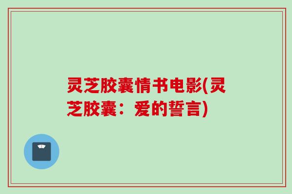 灵芝胶囊情书电影(灵芝胶囊：爱的誓言)