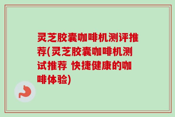 灵芝胶囊咖啡机测评推荐(灵芝胶囊咖啡机测试推荐 快捷健康的咖啡体验)